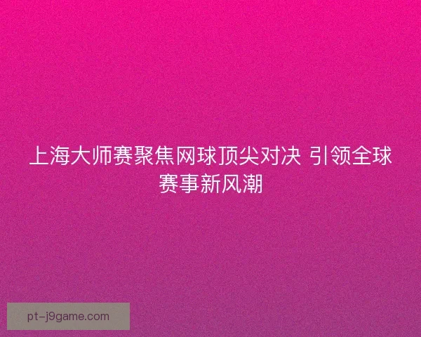 上海大师赛聚焦网球顶尖对决 引领全球赛事新风潮