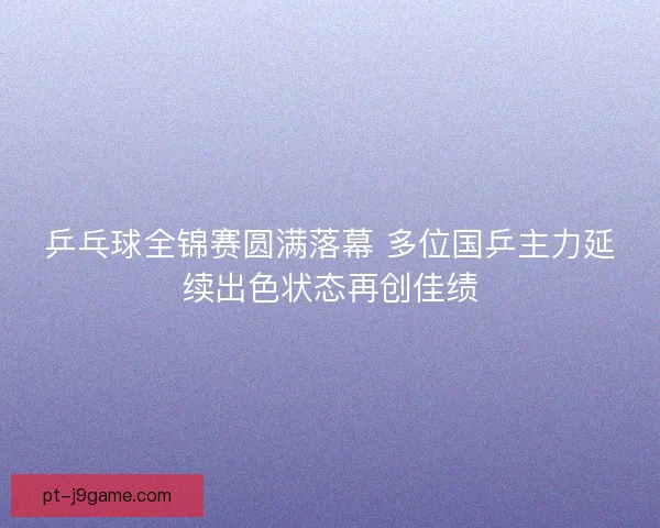 乒乓球全锦赛圆满落幕 多位国乒主力延续出色状态再创佳绩