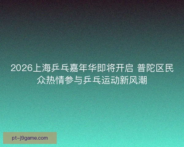 2026上海乒乓嘉年华即将开启 普陀区民众热情参与乒乓运动新风潮