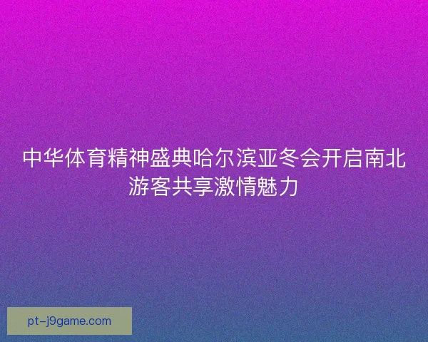 中华体育精神盛典哈尔滨亚冬会开启南北游客共享激情魅力