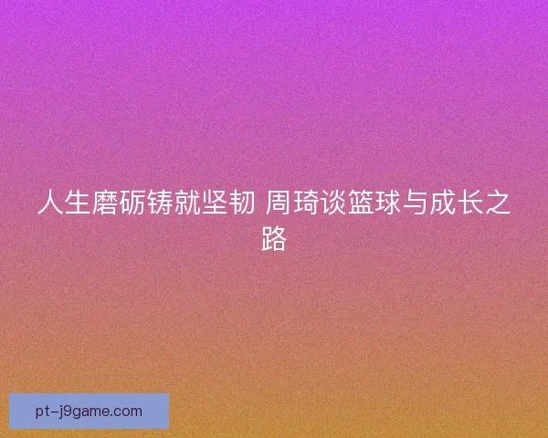 人生磨砺铸就坚韧 周琦谈篮球与成长之路